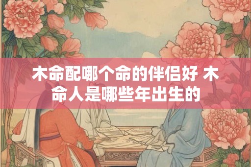 木命配哪个命的伴侣好 木命人是哪些年出生的