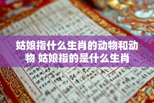 姑娘指什么生肖的动物和动物 姑娘指的是什么生肖