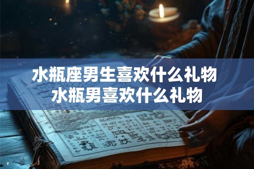 水瓶座男生喜欢什么礼物 水瓶男喜欢什么礼物