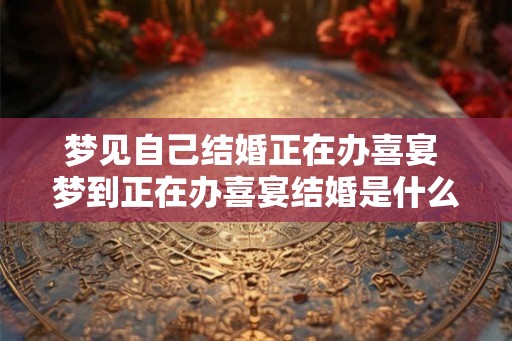 梦见自己结婚正在办喜宴 梦到正在办喜宴结婚是什么意思