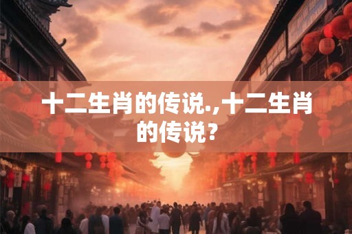 十二生肖的传说.,十二生肖的传说？