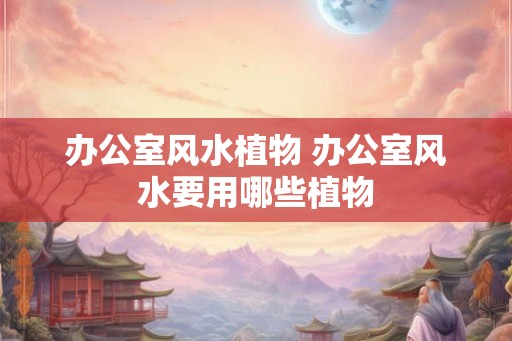 办公室风水植物 办公室风水要用哪些植物