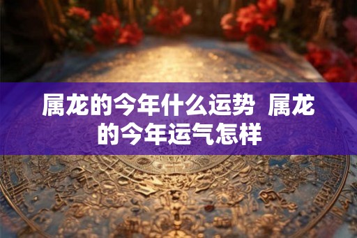 属龙的今年什么运势  属龙的今年运气怎样