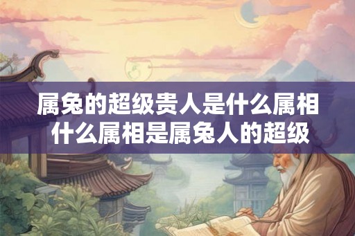 属兔的超级贵人是什么属相 什么属相是属兔人的超级贵人