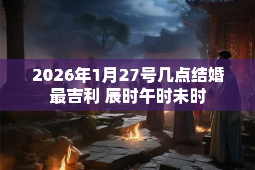 2026年1月27号几点结婚最吉利 辰时午时未时 2026年1月27号几点结婚最吉利 辰时午时未时