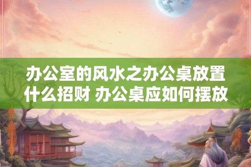 办公室的风水之办公桌放置什么招财 办公桌应如何摆放招财
