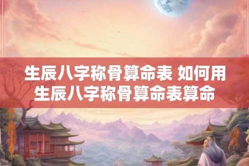 生辰八字称骨算命表 如何用生辰八字称骨算命表算命 生辰八字称骨算命表 如何用生辰八字称骨算命表算命