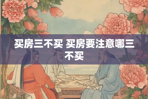 买房三不买 买房要注意哪三不买 买房三不买 买房要注意哪三不买