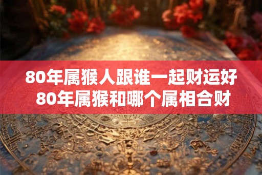 80年属猴人跟谁一起财运好 80年属猴和哪个属相合财