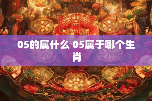 05的属什么 05属于哪个生肖 05的属什么 05属于哪个生肖