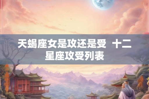 天蝎座女是攻还是受 十二星座攻受列表 天蝎座女是攻还是受 十二星座攻受列表