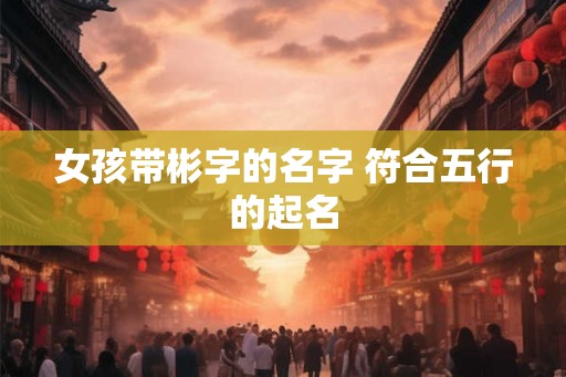 女孩带彬字的名字 符合五行的起名 女孩带彬字的名字 符合五行的起名