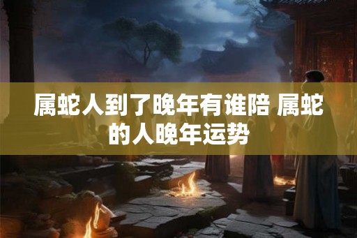 属蛇人到了晚年有谁陪 属蛇的人晚年运势