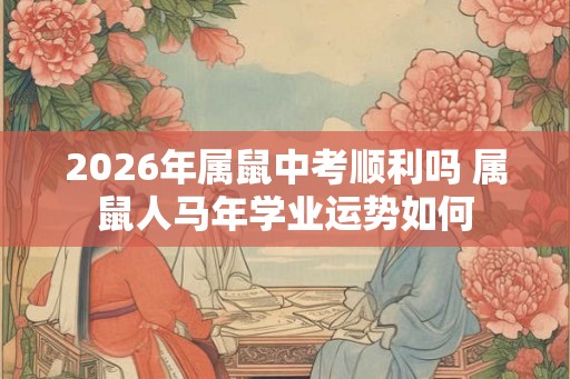 2026年属鼠中考顺利吗 属鼠人马年学业运势如何