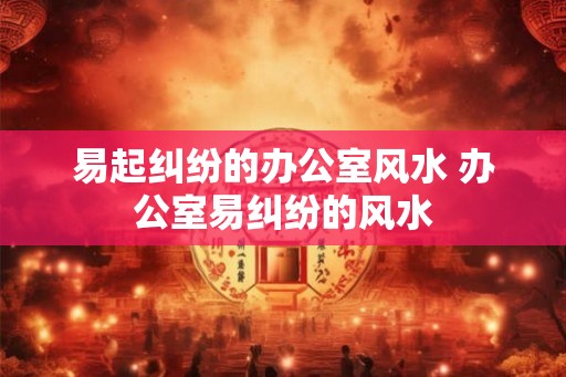 易起纠纷的办公室风水 办公室易纠纷的风水