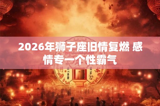 2026年狮子座旧情复燃 感情专一个性霸气