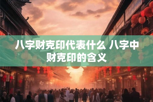 八字财克印代表什么 八字中财克印的含义