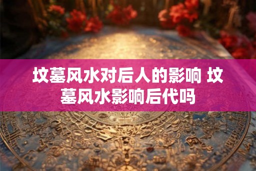 坟墓风水对后人的影响 坟墓风水影响后代吗