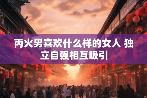 丙火男喜欢什么样的女人 独立自强相互吸引