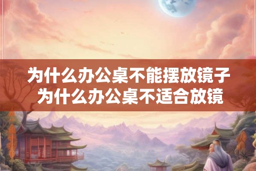 为什么办公桌不能摆放镜子 为什么办公桌不适合放镜子 为什么办公桌不能摆放镜子 为什么办公桌不适合放镜子