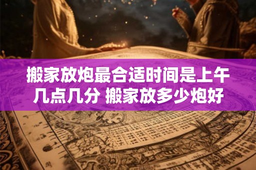 搬家放炮最合适时间是上午几点几分 搬家放多少炮好