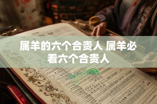 属羊的六个合贵人 属羊必看六个合贵人 属羊的六个合贵人 属羊必看六个合贵人
