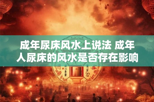 成年尿床风水上说法 成年人尿床的风水是否存在影响