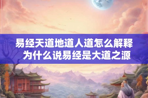 易经天道地道人道怎么解释 为什么说易经是大道之源 易经天道地道人道怎么解释 为什么说易经是大道之源