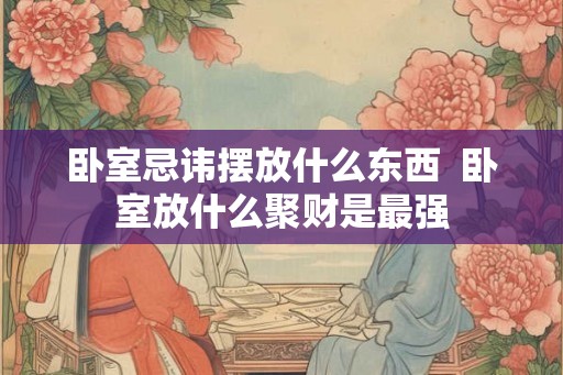 卧室忌讳摆放什么东西  卧室放什么聚财是最强