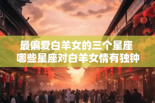 最偏爱白羊女的三个星座 哪些星座对白羊女情有独钟