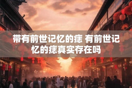 带有前世记忆的痣 有前世记忆的痣真实存在吗 带有前世记忆的痣 有前世记忆的痣真实存在吗