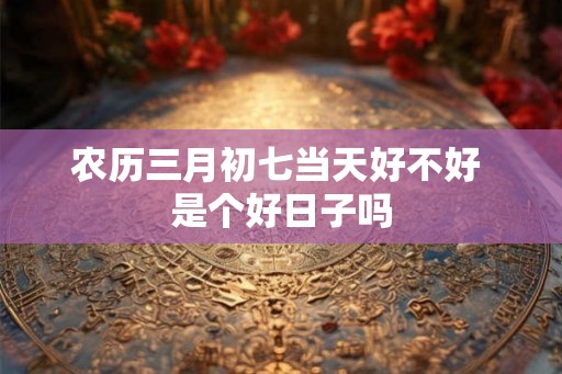 农历三月初七当天好不好 是个好日子吗