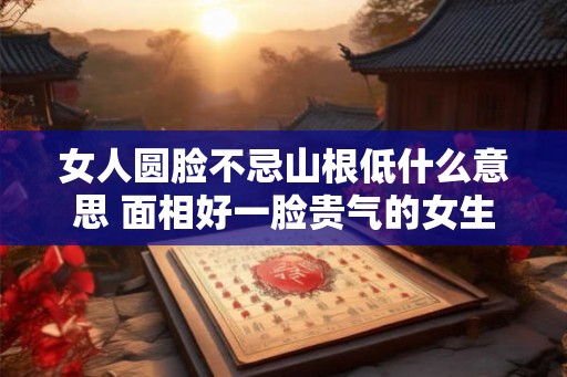 女人圆脸不忌山根低什么意思 面相好一脸贵气的女生 女人圆脸不忌山根低什么意思 面相好一脸贵气的女生