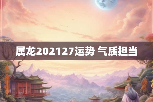 属龙202127运势 气质担当 属龙202127运势 气质担当