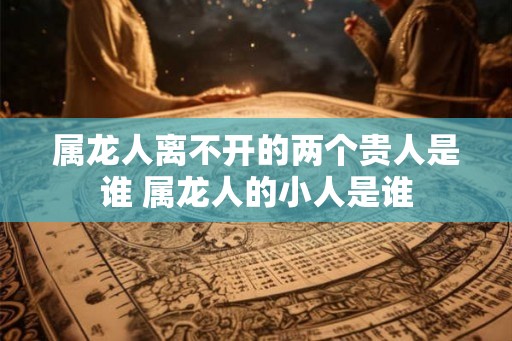 属龙人离不开的两个贵人是谁 属龙人的小人是谁 属龙人离不开的两个贵人是谁 属龙人的小人是谁