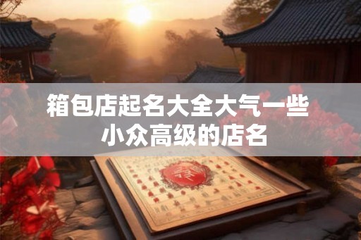 箱包店起名大全大气一些 小众高级的店名 箱包店起名大全大气一些 小众高级的店名