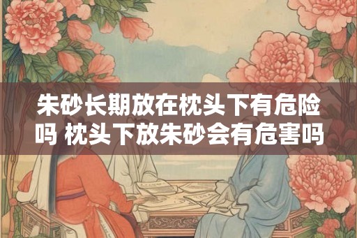 朱砂长期放在枕头下有危险吗 枕头下放朱砂会有危害吗