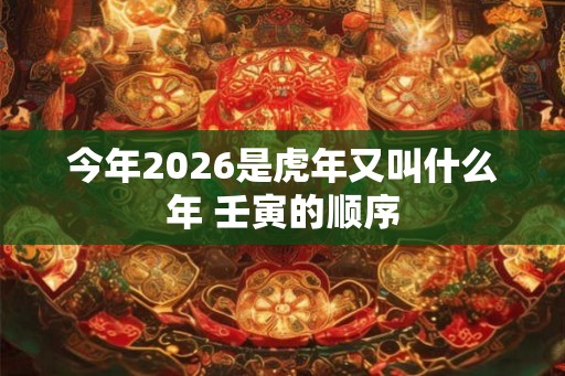 今年2026是虎年又叫什么年 壬寅的顺序 今年2026是虎年又叫什么年 壬寅的顺序