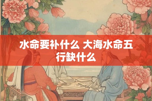 水命要补什么 大海水命五行缺什么