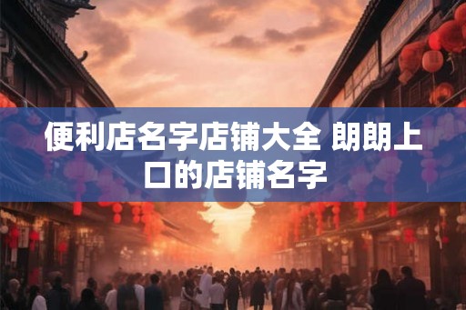 便利店名字店铺大全 朗朗上口的店铺名字 便利店名字店铺大全 朗朗上口的店铺名字