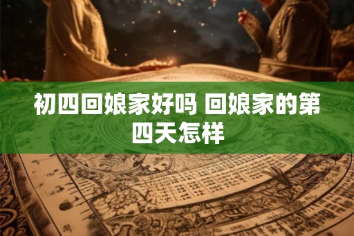 初四回娘家好吗 回娘家的第四天怎样 初四回娘家好吗 回娘家的第四天怎样