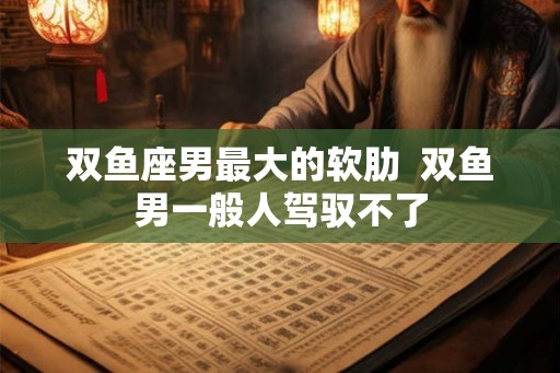 双鱼座男最大的软肋  双鱼男一般人驾驭不了