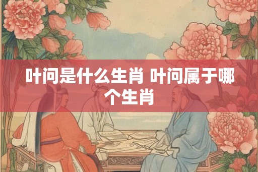 叶问是什么生肖 叶问属于哪个生肖