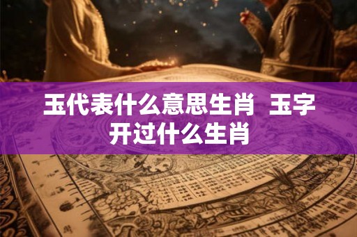 玉代表什么意思生肖 玉字开过什么生肖 玉代表什么意思生肖 玉字开过什么生肖