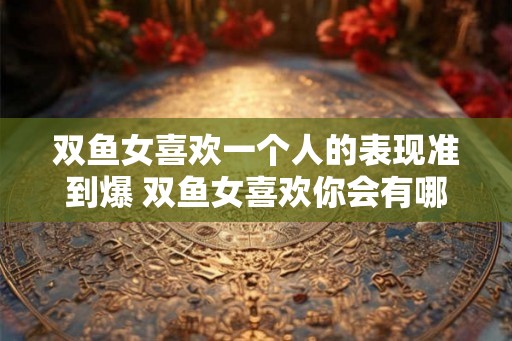 双鱼女喜欢一个人的表现准到爆 双鱼女喜欢你会有哪些表现