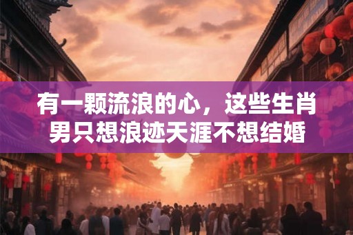 有一颗流浪的心,这些生肖男只想浪迹天涯不想结婚 有一颗流浪的心,这些生肖男只想浪迹天涯不想结婚