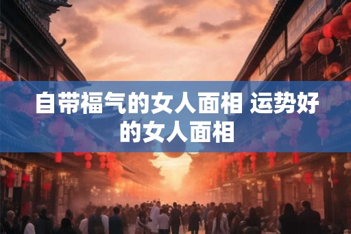 自带福气的女人面相 运势好的女人面相