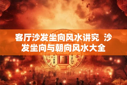 客厅沙发坐向风水讲究  沙发坐向与朝向风水大全