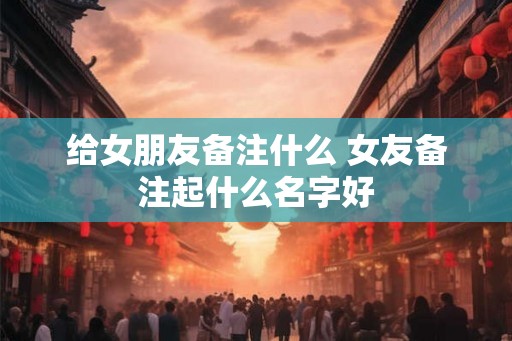 给女朋友备注什么 女友备注起什么名字好