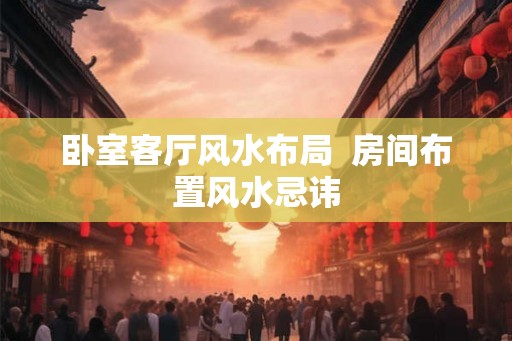 卧室客厅风水布局 房间布置风水忌讳 卧室客厅风水布局 房间布置风水忌讳